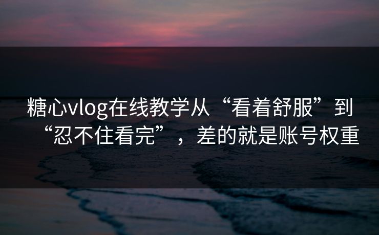 糖心vlog在线教学从“看着舒服”到“忍不住看完”，差的就是账号权重
